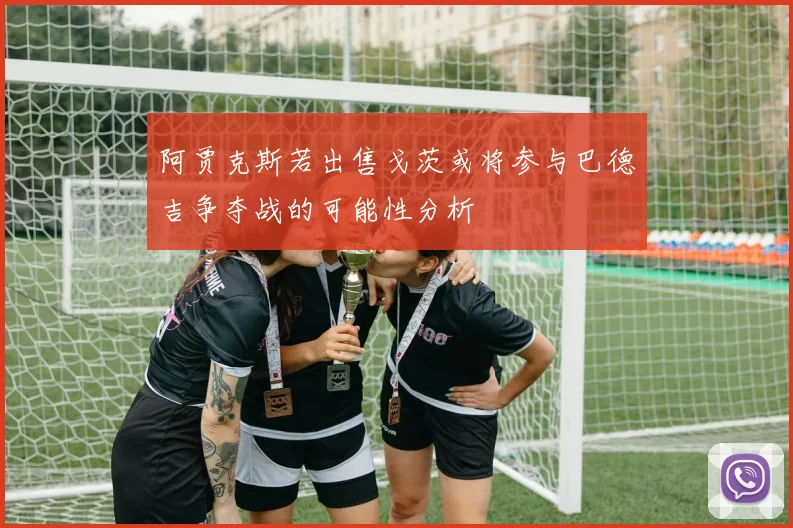 阿贾克斯若出售戈茨或将参与巴德吉争夺战的可能性分析