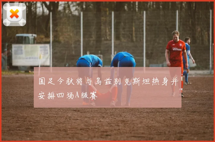 国足今秋将与乌兹别克斯坦热身并安排四场A级赛