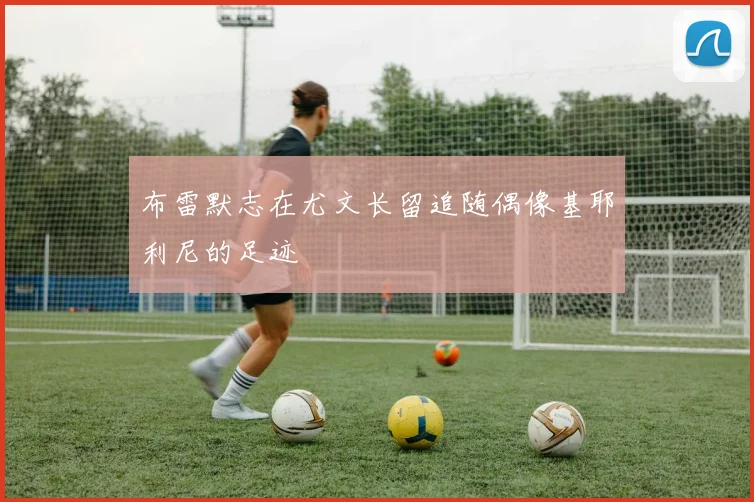 布雷默志在尤文长留追随偶像基耶利尼的足迹