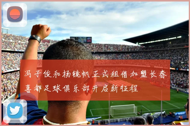 冯子俊和杨镜帆正式租借加盟长春喜都足球俱乐部开启新征程