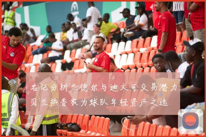 名记分析兰德尔与迪文可交易潜力贝兰热香农为球队年轻资产之选