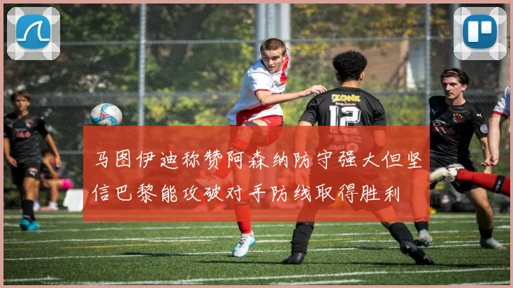 马图伊迪称赞阿森纳防守强大但坚信巴黎能攻破对手防线取得胜利