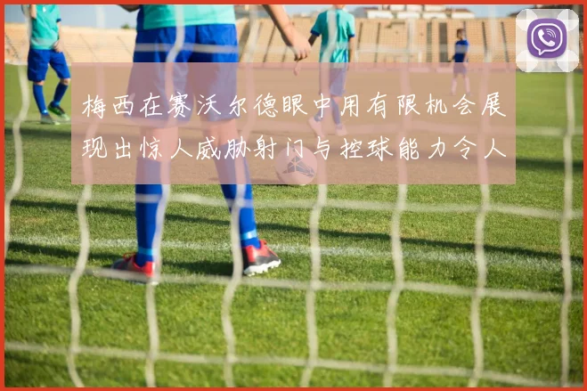 梅西在赛沃尔德眼中用有限机会展现出惊人威胁射门与控球能力令人赞叹