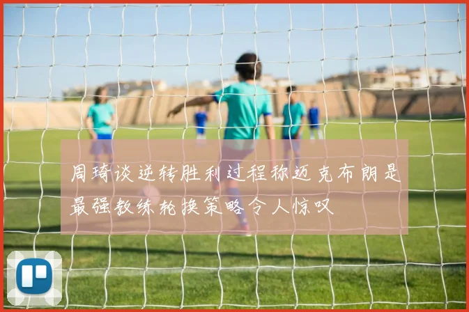 周琦谈逆转胜利过程称迈克布朗是最强教练轮换策略令人惊叹