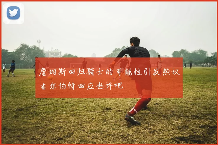 詹姆斯回归骑士的可能性引发热议吉尔伯特回应也许吧