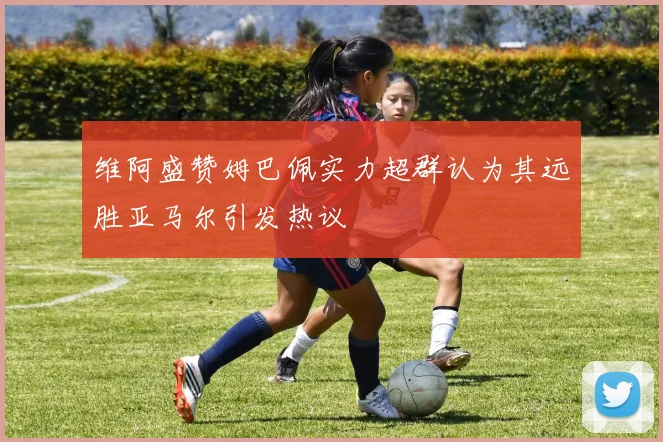 维阿盛赞姆巴佩实力超群认为其远胜亚马尔引发热议