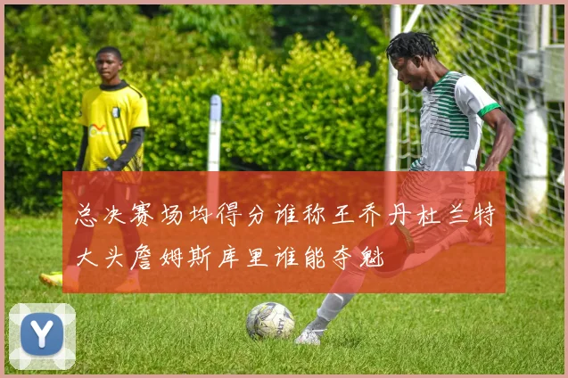 总决赛场均得分谁称王乔丹杜兰特大头詹姆斯库里谁能夺魁