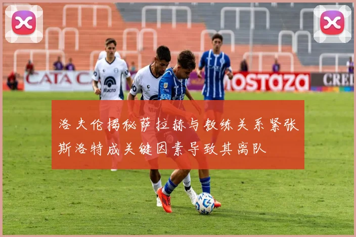 洛夫伦揭秘萨拉赫与教练关系紧张斯洛特成关键因素导致其离队