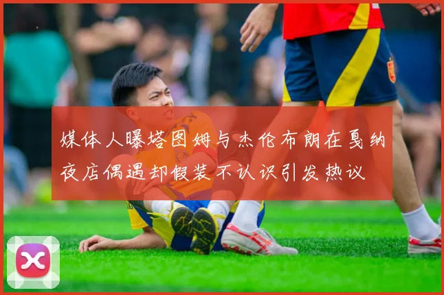 媒体人曝塔图姆与杰伦布朗在戛纳夜店偶遇却假装不认识引发热议