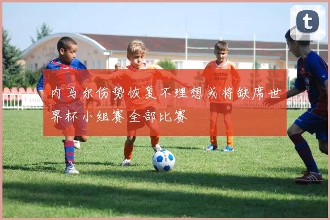 内马尔伤势恢复不理想或将缺席世界杯小组赛全部比赛