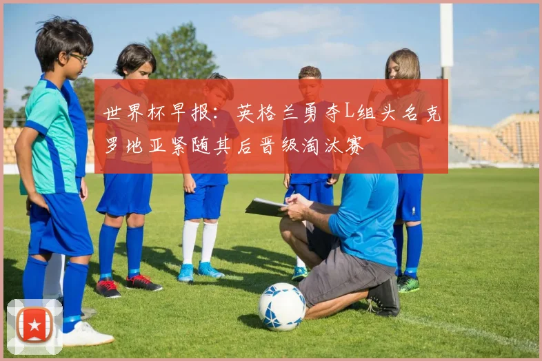 世界杯早报：英格兰勇夺L组头名克罗地亚紧随其后晋级淘汰赛