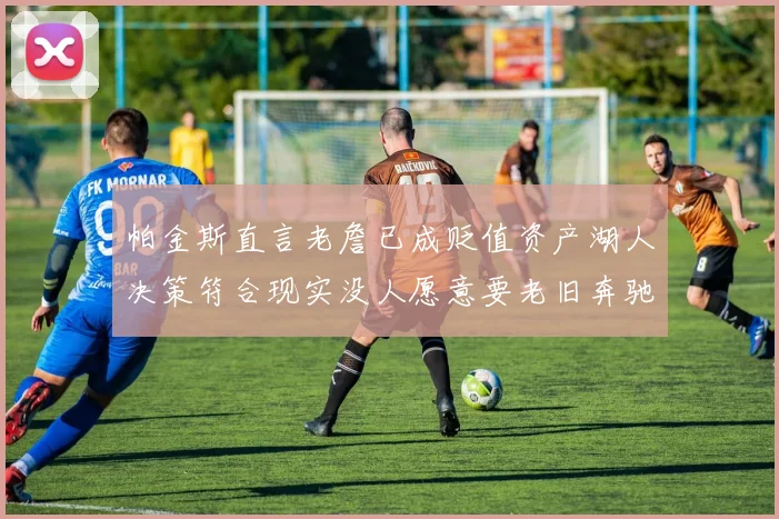 帕金斯直言老詹已成贬值资产湖人决策符合现实没人愿意要老旧奔驰