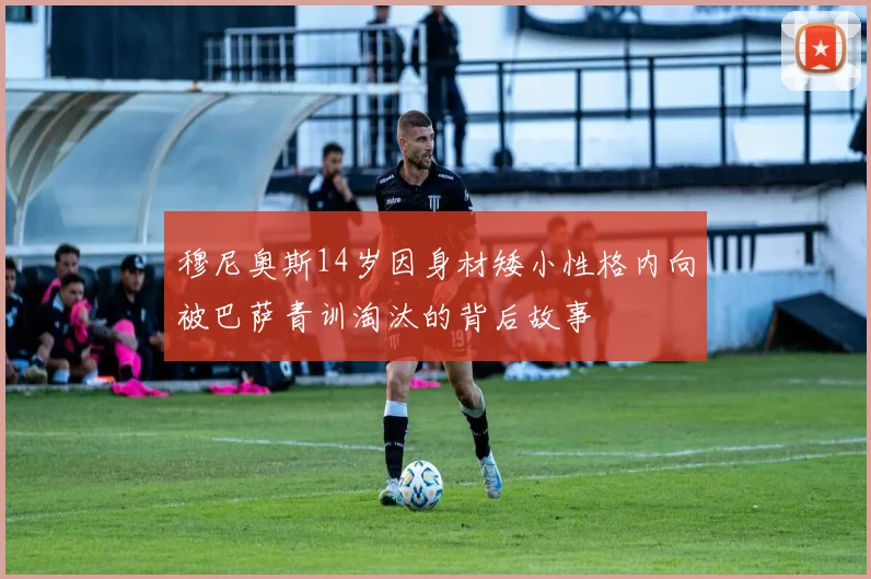 穆尼奥斯14岁因身材矮小性格内向被巴萨青训淘汰的背后故事